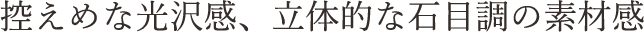 控えめな光沢感、立体的な石目調の素材感